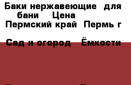 Баки нержавеющие  для бани  › Цена ­ 3 000 - Пермский край, Пермь г. Сад и огород » Ёмкости   . Пермский край,Пермь г.